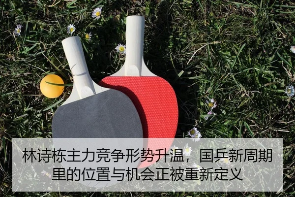 林诗栋主力竞争形势升温，国乒新周期里的位置与机会正被重新定义